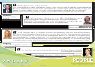 PEOPLE
E M P L O Y E E E N G A G E M E N T
www.thepworld.com info@thepworld.com +38925111350
I think the strongest trend is to “Keep HR simple”
With stiff competition in the market and challenging economy in most countries, HR will be challenged to make life simpler: by
focusing on most critical business needs, creating simple solutions that have major impact, reducing internal bureaucracy, while
keeping the HR team small and efﬁcient. This will also involve using technology in a smart way and creating strong HR.
Predictive measurements/analytics to drive employee engagement and enable achievement of business strategy.”
Diaa Mohamed,
Vice President HR Global
Services, HP
In 2016, keeping the skills of your workforce up to date in this fast-changing world will be more important than ever.
Many companies immediately turn to an external training ﬁrm but it is worth thinking about the expertise and experience
already in your company and how you can tap into this for the beneﬁt of the rest of your staff. Your younger employees, for
example, probably have knowledge of social media which an older generation might struggle with, reversing the traditional
hierarchy of skills. Harnessing this peer to peer learning can be an efﬁcient and cost effective way of increasing skills, and the
knowledge transferred is likely to be relevant because it is delivered by people who understand your organisation's culture.”
Anne Morrison
Chair, British Acaademy of Film and Television Arts
The things companies will continue to work on in 2016 will be: Engagement, keeping
employees engaged and performing, Leadership learning and leadership development,
Simpliﬁcation of HR processes, Enhanced performance management, creating a change-ready
organization, creating a corporate image and the recruitment process.”
Barbara Wright-Avlitis
Managing Partner the Wright Work Place
“How to transform leadership into Inspiration by maximizing the 3 Ps: Passion Purpose and People
to boost employee engagement.”
Itziar Rabasa Baraibar, Vice President, HR T&D EMEA and PBC International, Deutsche Bank
 
