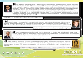 PEOPLE
E M P L O Y E E E N G A G E M E N T
www.thepworld.com info@thepworld.com +38925111350
The new era of change is expected. Current economic climate demands smarter operational methods of business.
The challenge to stay ahead of global demographical shift and growing competition seems to lean towards one common
theme, Employee Engagement interconnected to Culture. The fact that Employee Engagement may have not been the
center piece historically has a distinctive strategic place in business today. Executives must place Employee Engagement
and Culture as their top most priority in 2016. This growing necessity has beneﬁts and those that embrace will be
victorious. Secondary to this theme is Leadership, having the right people that know how to lead teams, inspiring them on
a journey to success and on the way creating an exemplary brand. Further, learning and development which forms the
foundations of the brand has an equal foothold in this highly commercialized world. This triangulated theme is NEW
revised HR Trend in 2016. Be in it to win it! ”
Ravi Singh, Founder, Blueﬁn Consultancy [Bridging Knowledge and Performance]
That’s an easy question for me to answer from my perspective. It’s going to be all about engaging all staff in the
business strategy. Part of the challenge here is encouraging people to take a risk and try something new. The big enabler is
creating the leadership environment that fosters the right behaviors.”
Simon Watt, Former Head of International Organizational Development, Mattel
I strongly believe it is more and more important for every company to offer personalized choices when it comes to
attracting, developing and retaining our employees. In addition, I would point out the power of diversity we have to use
differently, as well as attractive, ﬂexible working environments, which allow a new chapter of innovation and collaboration. ”
Matthias Kempf, Senior Director Human Resources, Adidas Emerging Markets
I think employee engagement will continue to be a hot topic for 2016 and aligning career aspirations of employees
with the aspirations and strategy of the business will be crucial. Understanding why people come to work, their motivations
and career goals, will unlock their passion, their loyalty and their commitment to go the extra mile. A winning formula for
everyone. ”
Rachel Brastock MEd BA Chartered MCIPD, Talent Management & Career Coach, Understanding Talent Ltd
 
