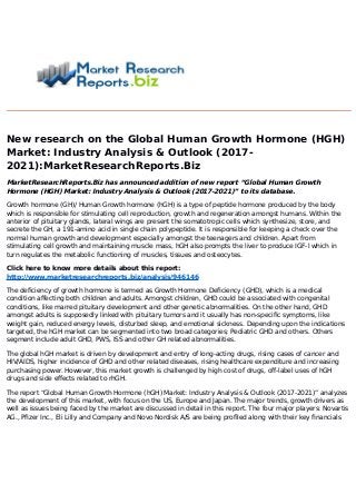 New research on the Global Human Growth Hormone (HGH)
Market: Industry Analysis & Outlook (2017-
2021):MarketResearchReports.Biz
MarketResearchReports.Biz has announced addition of new report “Global Human Growth
Hormone (HGH) Market: Industry Analysis & Outlook (2017-2021)” to its database.
Growth hormone (GH)/ Human Growth hormone (hGH) is a type of peptide hormone produced by the body
which is responsible for stimulating cell reproduction, growth and regeneration amongst humans. Within the
anterior of pituitary glands, lateral wings are present the somatotropic cells which synthesize, store, and
secrete the GH, a 191-amino acid in single chain polypeptide. It is responsible for keeping a check over the
normal human growth and development especially amongst the teenagers and children. Apart from
stimulating cell growth and maintaining muscle mass, hGH also prompts the liver to produce IGF-l which in
turn regulates the metabolic functioning of muscles, tissues and osteocytes.
Click here to know more details about this report:
http://www.marketresearchreports.biz/analysis/946146
The deficiency of growth hormone is termed as Growth Hormone Deficiency (GHD), which is a medical
condition affecting both children and adults. Amongst children, GHD could be associated with congenital
conditions, like marred pituitary development and other genetic abnormalities. On the other hand, GHD
amongst adults is supposedly linked with pituitary tumors and it usually has non-specific symptoms, like
weight gain, reduced energy levels, disturbed sleep, and emotional sickness. Depending upon the indications
targeted, the hGH market can be segmented into two broad categories; Pediatric GHD and others. Others
segment include adult GHD, PWS, ISS and other GH related abnormalities.
The global hGH market is driven by development and entry of long-acting drugs, rising cases of cancer and
HIV/AIDS, higher incidence of GHD and other related diseases, rising healthcare expenditure and increasing
purchasing power. However, this market growth is challenged by high cost of drugs, off-label uses of hGH
drugs and side effects related to rhGH.
The report “Global Human Growth Hormone (hGH) Market: Industry Analysis & Outlook (2017-2021)” analyzes
the development of this market, with focus on the US, Europe and Japan. The major trends, growth drivers as
well as issues being faced by the market are discussed in detail in this report. The four major players: Novartis
AG., Pfizer Inc., Eli Lilly and Company and Novo Nordisk A/S are being profiled along with their key financials
 