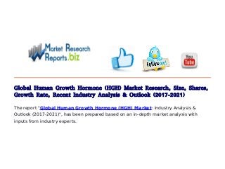 Global Human Growth Hormone (HGH) Market Research, Size, Shares,
Growth Rate, Recent Industry Analysis & Outlook (2017-2021)
The report "Global Human Growth Hormone (HGH) Market: Industry Analysis &
Outlook (2017-2021)", has been prepared based on an in-depth market analysis with
inputs from industry experts.
 