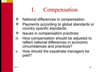 I.     Compensation
  National differences in compensation
  Payments according to global standards or
     country specific standards.
  Issues in compensation practices:
 iv. How compensation should be adjusted to
     reflect national differences in economic
     circumstances and practices?
 v. How should the expatriate managers be
     paid?


Ch 1                                      19
 