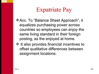 Expatriate Pay
  Acc. To “Balance Sheet Approach”, it
   equalizes purchasing power across
   countries so employees can enjoy the
   same living standard in their foreign
   posting, as the enjoyed at home.
  It also provides financial incentives to
   offset qualitative differences between
   assignment locations.


Ch 1                                          20
 