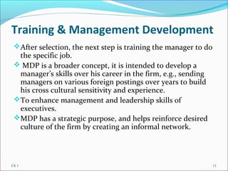 Ch 1 11
Training & Management Development
After selection, the next step is training the manager to do
the specific job.
 MDP is a broader concept, it is intended to develop a
manager’s skills over his career in the firm, e.g., sending
managers on various foreign postings over years to build
his cross cultural sensitivity and experience.
To enhance management and leadership skills of
executives.
MDP has a strategic purpose, and helps reinforce desired
culture of the firm by creating an informal network.
 
