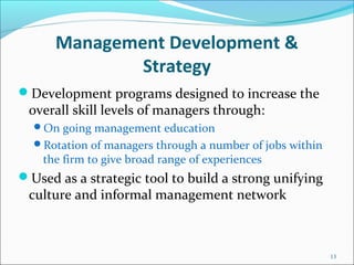 Management Development &
Strategy
Development programs designed to increase the
overall skill levels of managers through:
On going management education
Rotation of managers through a number of jobs within
the firm to give broad range of experiences
Used as a strategic tool to build a strong unifying
culture and informal management network
13
 