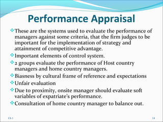 Ch 1 14
Performance Appraisal
These are the systems used to evaluate the performance of
managers against some criteria, that the firm judges to be
important for the implementation of strategy and
attainment of competitive advantage.
Important elements of control system.
2 groups evaluate the performance of Host country
managers and home country managers.
Biasness by cultural frame of reference and expectations
Unfair evaluation
Due to proximity, onsite manager should evaluate soft
variables of expatriate’s performance.
Consultation of home country manager to balance out.
 