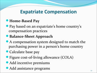 Expatriate Compensation
Home-Based Pay
Pay based on an expatriate’s home country’s
compensation practices
Balance-Sheet Approach
A compensation system designed to match the
purchasing power in a person’s home country
Calculate base pay
Figure cost-of-living allowance (COLA)
Add incentive premiums
Add assistance programs 15
 