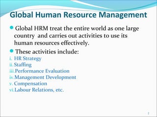 Global Human Resource Management
Global HRM treat the entire world as one large
country and carries out activities to use its
human resources effectively.
These activities include:
i. HR Strategy
ii.Staffing
iii.Performance Evaluation
iv.Management Development
v. Compensation
vi.Labour Relations, etc.
2
 