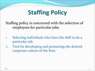 Ch 1 3
Staffing Policy
Staffing policy is concerned with the selection of
employees for particular jobs.
i. Selecting individuals who have the skill to do a
particular job.
ii. Tool for developing and promoting the desired
corporate culture of the firm.
 