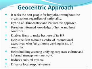Ch 1 7
Geocentric Approach
 It seeks the best people for key jobs, throughout the
organization, regardless of nationality.
 Hybrid of Ethnocentric and Polycentric approach
 Based on informed knowledge of home and host
countries.
 Enables firms to make best use of its HR
 Helps the firm to build a cadre of international
executives, who feel at home working in no. of
countries.
 Helps building a strong unifying corporate culture and
informal management network.
 Reduces cultural myopia
 Enhance local responsiveness
 