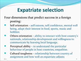 Ch 1 9
Expatriate selection
Four dimensions that predict success in a foreign
posting:
 Self orientation – self esteem, self confidence, mental well
being, adapt their interest in food, sports, music and
hobbies.
 Others orientation – ability to interact with host country’s
nationals, relationship development and willingness to
communicate by learning local language.
 Perceptual ability – to understand the particular
behaviour of people in host countries, empathise.
 Cultural toughness – relationship between country of
assignment and how well an expatriate adjusts
 