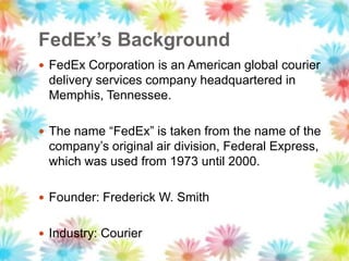 FedEx’s Background
 FedEx Corporation is an American global courier
delivery services company headquartered in
Memphis, Tennessee.
 The name “FedEx” is taken from the name of the
company‟s original air division, Federal Express,
which was used from 1973 until 2000.
 Founder: Frederick W. Smith
 Industry: Courier
 