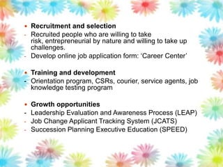  Recruitment and selection
- Recruited people who are willing to take
risk, entrepreneurial by nature and willing to take up
challenges.
- Develop online job application form: „Career Center‟
 Training and development
- Orientation program, CSRs, courier, service agents, job
knowledge testing program
 Growth opportunities
- Leadership Evaluation and Awareness Process (LEAP)
- Job Change Applicant Tracking System (JCATS)
- Succession Planning Executive Education (SPEED)
 