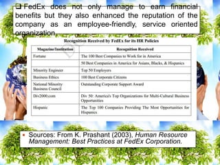  FedEx does not only manage to earn financial
benefits but they also enhanced the reputation of the
company as an employee-friendly, service oriented
organization.
 Sources: From K. Prashant (2003), Human Resource
Management: Best Practices at FedEx Corporation.
 