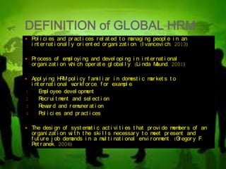 DEFINITION of GLOBAL HRM
 Pol i ci es and pr act i ces r el at ed t o managi ng peopl e i n an
i nt er nat i onal l y or i ent ed or gani zat i on. (I vancevi ch, 2013)
 Pr ocess of empl oyi ng and devel opi ng i n i nt er nat i onal
or gani zat i on whi ch oper at e gl obal l y. (Li nda Maund, 2001)
 Appl yi ng HRM pol i cy f ami l i ar i n domest i c mar ket s t o
i nt er nat i onal wor kf or ce, f or exampl e:
1. Empl oyee devel opment
2. Recr ui t ment and sel ect i on
3. Rewar d and r emuner at i on
4. Pol i ci es and pr act i ces
 The desi gn of syst emat i c act i vi t i es t hat pr ovi de member s of an
or gani zat i on wi t h t he ski l l s necessar y t o meet pr esent and
f ut ur e j ob demands i n a mul t i nat i onal envi r onment . (Gr egor y F.
Pet r anek, 2004)
 