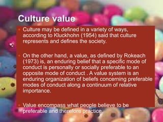 Culture value
 Culture may be defined in a variety of ways,
according to Kluckhohn (1954) said that culture
represents and defines the society.
 On the other hand, a value, as defined by Rokeach
(1973) is, an enduring belief that a specific mode of
conduct is personally or socially preferable to an
opposite mode of conduct . A value system is an
enduring organization of beliefs concerning preferable
modes of conduct along a continuum of relative
importance.
 Value encompass what people believe to be
preferable and therefore practice.
 