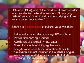  Hofstede (1984), one of the most well-known scholars
who has studied cultural values said, “In studying
„values‟ we compare individuals; in studying „culture‟
we compare the societies.”
 There are 5 dimensions of cultural value which is:
1. Individualism vs collectivism; eg. US vs China
2. Power distance; eg. German
3. Avoidance of uncertainty; eg. Japan
4. Masculinity vs femininity; eg. Norway
5. Long-term vs short-term orientation; this fifth
dimension was not included in Hofstede‟s original
work but was added later as a result of studies
involving Chinese values.
 