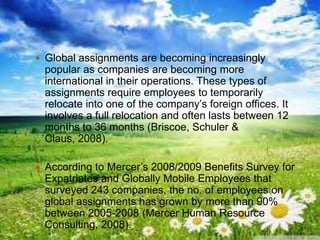  Global assignments are becoming increasingly
popular as companies are becoming more
international in their operations. These types of
assignments require employees to temporarily
relocate into one of the company‟s foreign offices. It
involves a full relocation and often lasts between 12
months to 36 months (Briscoe, Schuler &
Claus, 2008).
 According to Mercer‟s 2008/2009 Benefits Survey for
Expatriates and Globally Mobile Employees that
surveyed 243 companies, the no. of employees on
global assignments has grown by more than 90%
between 2005-2008 (Mercer Human Resource
Consulting, 2008).
 