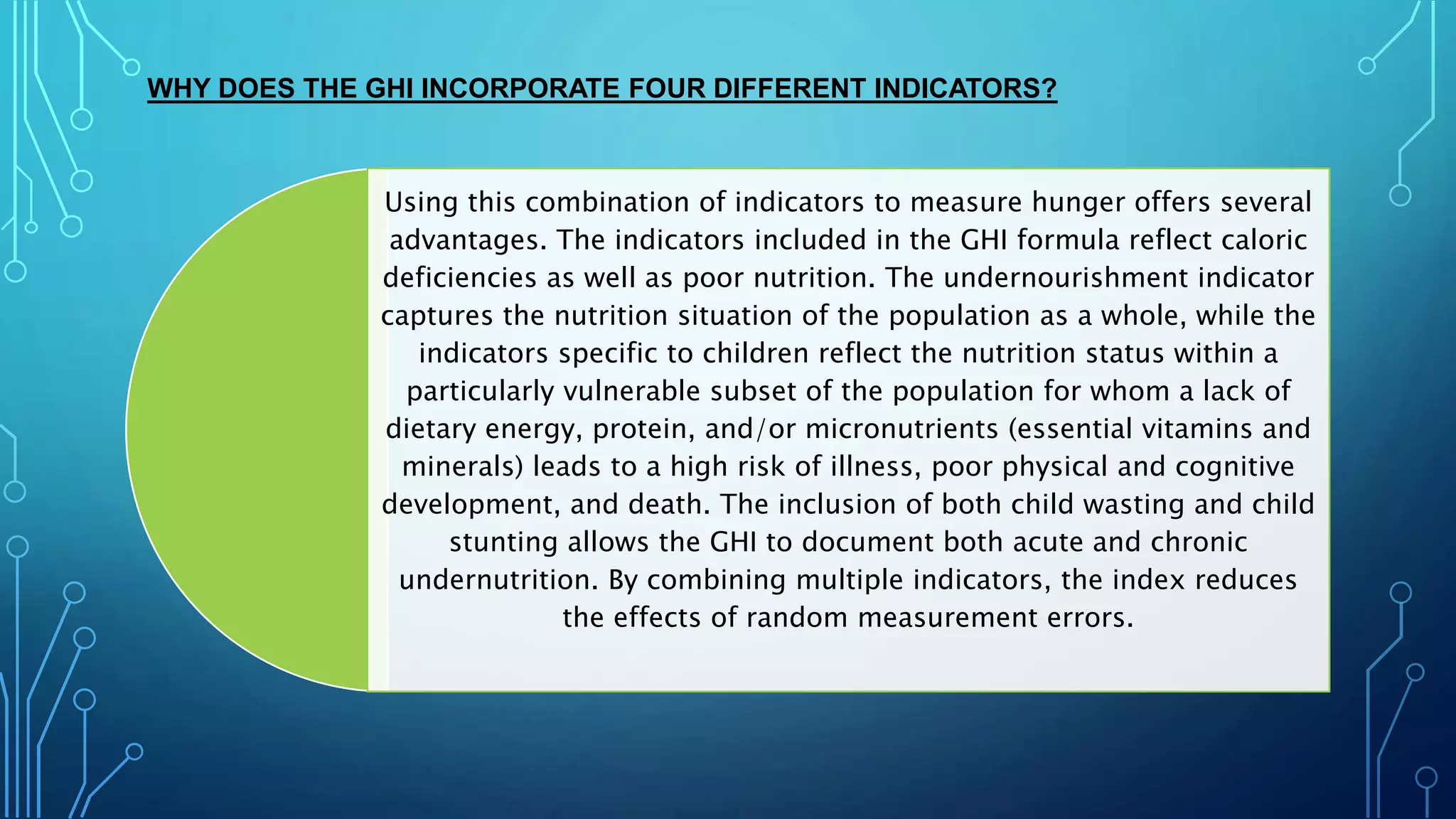 WHY DOES THE GHI INCORPORATE FOUR DIFFERENT INDICATORS?
Using this combination of indicators to measure hunger offers several
advantages. The indicators included in the GHI formula reflect caloric
deficiencies as well as poor nutrition. The undernourishment indicator
captures the nutrition situation of the population as a whole, while the
indicators specific to children reflect the nutrition status within a
particularly vulnerable subset of the population for whom a lack of
dietary energy, protein, and/or micronutrients (essential vitamins and
minerals) leads to a high risk of illness, poor physical and cognitive
development, and death. The inclusion of both child wasting and child
stunting allows the GHI to document both acute and chronic
undernutrition. By combining multiple indicators, the index reduces
the effects of random measurement errors.
 