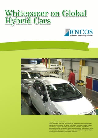 Whitepaper on Global Hybrid Cars
Copyright © 2013 RNCOS. All rights reserved.
Unless otherwise indicated, all materials on these pages are copyrighted by
RNCOS. All rights reserved. No part of these pages, either text or image may be
used for any purpose other than personal use. Therefore, reproduction,
modification, storage in a retrieval system or retransmission, in any form or by any
means, electronic, mechanical or otherwise, for reasons other than personal use,
is strictly prohibited without prior written permission.
 