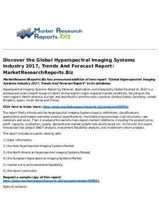Discover the Global Hyperspectral Imaging Systems
Industry 2017, Trends And Forecast Report:
MarketResearchReports.Biz
MarketResearchReports.Biz has announced addition of new report “Global Hyperspectral Imaging
Systems Industry 2017, Trends And Forecast Report” to its database.
Hyperspectral Imaging Systems Report by Material, Application, and Geography Global Forecast to 2021 is a
professional and in-depth research report on the world's major regional market conditions, focusing on the
main regions (North America, Europe and Asia-Pacific) and the main countries (United States, Germany, united
Kingdom, Japan, South Korea and China).
Click here to know more: http://www.marketresearchreports.biz/analysis/998951
The report firstly introduced the Hyperspectral Imaging Systems basics: definitions, classifications,
applications and market overview; product specifications; manufacturing processes; cost structures, raw
materials and so on. Then it analyzed the world's main region market conditions, including the product price,
profit, capacity, production, supply, demand and market growth rate and forecast etc. In the end, the report
introduced new project SWOT analysis, investment feasibility analysis, and investment return analysis.
The report includes six parts, dealing with:
1.) basic information;
2.) the Asia Hyperspectral Imaging Systems Market;
3.) the North American Hyperspectral Imaging Systems Market;
4.) the European Hyperspectral Imaging Systems Market;
5.) market entry and investment feasibility;
6.) the report conclusion.
Request a sample copy of this report:
http://www.marketresearchreports.biz/sample/sample/998951
Table of contents:
 