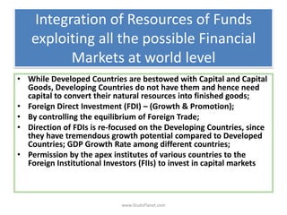 Integration of Resources of Funds
exploiting all the possible Financial
Markets at world level
• While Developed Countries are bestowed with Capital and Capital
Goods, Developing Countries do not have them and hence need
capital to convert their natural resources into finished goods;
• Foreign Direct Investment (FDI) – (Growth & Promotion);
• By controlling the equilibrium of Foreign Trade;
• Direction of FDIs is re-focused on the Developing Countries, since
they have tremendous growth potential compared to Developed
Countries; GDP Growth Rate among different countries;
• Permission by the apex institutes of various countries to the
Foreign Institutional Investors (FIIs) to invest in capital markets
www.StudsPlanet.com
 