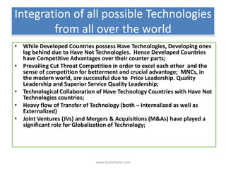 Integration of all possible Technologies
from all over the world
• While Developed Countries possess Have Technologies, Developing ones
lag behind due to Have Not Technologies. Hence Developed Countries
have Competitive Advantages over their counter parts;
• Prevailing Cut Throat Competition in order to excel each other and the
sense of competition for betterment and crucial advantage; MNCs, in
the modern world, are successful due to Price Leadership. Quality
Leadership and Superior Service Quality Leadership;
• Technological Collaboration of Have Technology Countries with Have Not
Technologies countries;
• Heavy flow of Transfer of Technology (both – Internalized as well as
Externalized)
• Joint Ventures (JVs) and Mergers & Acquisitions (M&As) have played a
significant role for Globalization of Technology;
www.StudsPlanet.com
 