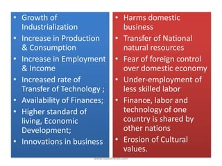 • Growth of
Industrialization
• Increase in Production
& Consumption
• Increase in Employment
& Income
• Increased rate of
Transfer of Technology ;
• Availability of Finances;
• Higher standard of
living, Economic
Development;
• Innovations in business
• Harms domestic
business
• Transfer of National
natural resources
• Fear of foreign control
over domestic economy
• Under-employment of
less skilled labor
• Finance, labor and
technology of one
country is shared by
other nations
• Erosion of Cultural
values.
www.StudsPlanet.com
 
