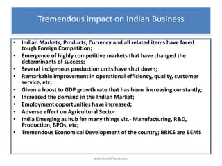 Tremendous impact on Indian Business
• Indian Markets, Products, Currency and all related items have faced
tough Foreign Competition;
• Emergence of highly competitive markets that have changed the
determinants of success;
• Several indigenous production units have shut down;
• Remarkable improvement in operational efficiency, quality, customer
service, etc;
• Given a boost to GDP growth rate that has been increasing constantly;
• Increased the demand in the Indian Market;
• Employment opportunities have increased;
• Adverse effect on Agricultural Sector
• India Emerging as hub for many things viz.- Manufacturing, R&D,
Production, BPOs, etc;
• Tremendous Economical Development of the country; BRICS are BEMS
www.StudsPlanet.com
 