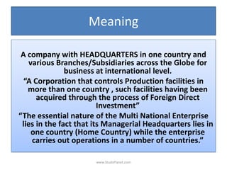 Meaning
A company with HEADQUARTERS in one country and
various Branches/Subsidiaries across the Globe for
business at international level.
“A Corporation that controls Production facilities in
more than one country , such facilities having been
acquired through the process of Foreign Direct
Investment”
“The essential nature of the Multi National Enterprise
lies in the fact that its Managerial Headquarters lies in
one country (Home Country) while the enterprise
carries out operations in a number of countries.”
www.StudsPlanet.com
 