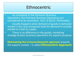 Ethnocentric
• As compared to the Domestic Business
Operations, the Overseas Business Operations are
considered to be secondary. OLD IS GOLD Philosophy;
• Usually happens when demand of goods in domestic
market is less and companies look for demand in outside
market to meet its supply
• There is no difference in the goods, marketing
strategy & basic business operations for exports purpose.
Maintaining the in-house/domestic approach towards
the exports market – Is called Ethnocentric Approach
www.StudsPlanet.com
 