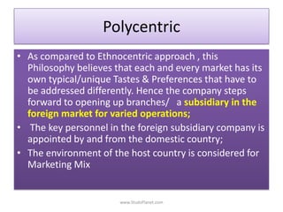 Polycentric
• As compared to Ethnocentric approach , this
Philosophy believes that each and every market has its
own typical/unique Tastes & Preferences that have to
be addressed differently. Hence the company steps
forward to opening up branches/ a subsidiary in the
foreign market for varied operations;
• The key personnel in the foreign subsidiary company is
appointed by and from the domestic country;
• The environment of the host country is considered for
Marketing Mix
www.StudsPlanet.com
 