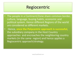 Regiocentric
• The people in a Continent/Zone share common border,
culture, language, buying habits, economic and
political system. Hence different Regions of the world
are considered as different markets.
• Hence, once the Polycentric approach is successful,
the subsidiary company in the Host Country
approaches and encroaches the neighboring country
markets (in the same region) and hence applies a
Regiocentric approach/strategy.
www.StudsPlanet.com
 