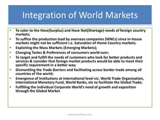 Integration of World Markets
• To cater to the Have(Surplus) and Have Not(Shortage) needs of foreign country
markets;
• To suffice the production load by overseas companies (MNCs) since in-house
markets might not be sufficient i.e. Saturation of Home Country markets;
• Exploiting the Mass Markets (Emerging Markets);
• Changing Tastes & Preferences of consumers world over;
• To target and fulfill the needs of customers who look for better products and
services & consider that foreign market products would be able to meet their
specific requirement in a better way;
• Dismantling the Trade Barriers and facilitating across border trade among all
countries of the world;
• Emergence of Institutions at international level viz. World Trade Organization,
International Monetary Fund, World Banks, etc to facilitate the Global Trade;
• Fulfilling the individual Corporate World’s need of growth and exposition
through the Global Market.
www.StudsPlanet.com
 
