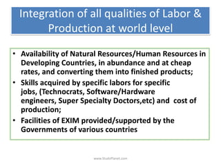 Integration of all qualities of Labor &
Production at world level
• Availability of Natural Resources/Human Resources in
Developing Countries, in abundance and at cheap
rates, and converting them into finished products;
• Skills acquired by specific labors for specific
jobs, (Technocrats, Software/Hardware
engineers, Super Specialty Doctors,etc) and cost of
production;
• Facilities of EXIM provided/supported by the
Governments of various countries
www.StudsPlanet.com
 