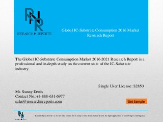 Global IC-Substrate Consumption 2016 Market
Research Report
Mr. Sunny Denis
Contact No.:+1-888-631-6977
sales@researchnreports.com
The Global IC-Substrate Consumption Market 2016-2021 Research Report is a
professional and in-depth study on the current state of the IC-Substrate
industry.
Single User License: $2850
“Knowledge is Power” as we all have known but in today‟s time that is not sufficient, the right application of knowledge is Intelligence.
 