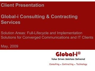 Client Presentation

Global-i Consulting & Contracting
Services

Solution Areas: Full-Lifecycle and Implementation
Solutions for Converged Communications and IT Clients

May, 2009

                                 Global-i©
                             Value Driven Solutions Delivered

                           Consulting ▪ Contracting ▪ Technology
 