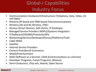 Global‐i Capabilities
                       Industry Focus
    • Communications Hardware/Infrastructure (Telephony, Data, Video, UC 
      and Apps)
    • Wireline (IP‐based and TDM‐based Telecommunications)
    • Wireless (3G and 4G Wireless, FMC)
    • Devices (Smart Devices, Soft Clients, IP Desktops)
    • Managed Service Providers (MSPs)/Systems Integrators
    • IT/Software/OSS/BSS/Protocols/APIs
    • Networking/Servers/Desktops/Devices/Platforms/Tools
    • Cable MSOs
    • Satellite
    • Internet Service Providers
    • Content Providers/E‐Commerce
    • Media/Entertainment
    • SAAS (Software as a Service), CAAS (Communications as a Service)
    • Developer Programs, Fusion Programs, Alliances
    • Semi‐Conductors, Chip sets, Boards, Open Source

Global-i©               Copyright ©  2008  Global‐i, Inc.   www.globaliconsulting.com
 