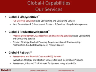 Global‐i Capabilities
                           Our Services
   • Global‐i LifecycleDrive™
       – Full‐Lifecycle Services based Contracting and Consulting Service
       – Next Generation & Enhancement Products & Services Lifecycle Management


   • Global‐i ProductDevelopment™
       – Product Development, Management and Marketing Services based Contracting 
         and Consulting Service
       – Product Strategy, Product Planning, Requirements and Roadmapping, 
         Partnerships, Product Development, Product Launch 


   • Global‐i ReStrat™
       – Assessments and Proof‐of‐Concept (POC) Services
       – Evaluation, Strategy and Ideation Services for Next‐Generation Products
       – Assessment, Pilot and Trial Services for Systems Integration POCs 

Global-i©                 Copyright ©  2008  Global‐i, Inc.   www.globaliconsulting.com
 