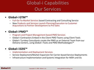 Global‐i Capabilities
                           Our Services
   • Global‐i GTM™
       – Full‐Go‐To‐Market Services based Contracting and Consulting Service
       – New Products and Services Launch Planning/Execution to Customer 
         Acquisitions to Partner Development to Pre‐Sales

   • Global‐i PMO™
       – Program and Project Management based PMO Services
       – Global‐i Contractors Embed in the Client PMO Teams using Client Tools
       – Global‐i Turnkey Consultants create the PMO as an External Team from our 
         Delivery Centers, using Global‐i Tools and PMO Methodologies™

   • Global‐i D2IS™
       – Implementation and Deployment Services
       – Service Deployment/Market Expansion for Carrier‐based Service Deployments
       – Infrastructure Implementation and Systems Integration for MSPs and SIs



Global-i©                 Copyright ©  2008  Global‐i, Inc.   www.globaliconsulting.com
 