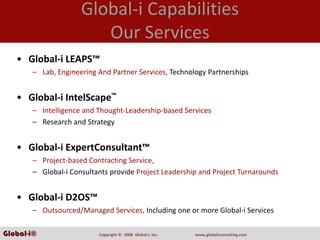 Global‐i Capabilities
                        Our Services
   • Global‐i LEAPS™
       – Lab, Engineering And Partner Services, Technology Partnerships


   • Global‐i IntelScape™
       – Intelligence and Thought‐Leadership‐based Services
       – Research and Strategy


   • Global‐i ExpertConsultant™
       – Project‐based Contracting Service,
       – Global‐i Consultants provide Project Leadership and Project Turnarounds 


   • Global‐i D2OS™
       – Outsourced/Managed Services, Including one or more Global‐i Services

Global-i©                 Copyright ©  2008  Global‐i, Inc.   www.globaliconsulting.com
 