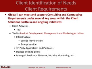 Client Identification of Needs
                 Client Requirements
   • Global‐i can meet and support Consulting and Contracting 
     Requirements under several key areas within the Client 
     Solutions Portfolio and ongoing initiatives:
       – Client Activities
           • TBD
       – Tied to Product Development, Management and Marketing Activities
           • Infrastructure
                – Service Provider‐side
                – Enterprise‐side
           • 3rd Party Applications and Platforms
           • Devices and End‐points
           • Managed Services – Network, Security, Monitoring, etc.



Global-i©               Copyright ©  2008  Global‐i, Inc.   www.globaliconsulting.com
 