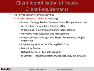 Client Identification of Needs
                  Client Requirements
       – Tied to Product Development Activities
           • All Cross‐functional Activities including:
               – Product Strategy, Product Business Cases, Thought Leadership
               – Architecture, Design, Core Teaming, JADs
               – Product and Requirements Planning/Management
               – Vendor/Partner Evaluation and Management
               – Program/Project Management, Project Turnarounds, Project 
                  Leadership
               – Engineering Services ‐ Lab Testing/Field Trials
               – Marketing Services
               – Network Services – Market Expansion
               – IT Services – including all ITO Services, OSS/BSS, etc. activities




Global-i©                 Copyright ©  2008  Global‐i, Inc.   www.globaliconsulting.com
 