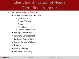 Client Identification of Needs
                     Client Requirements
       – Tied to Go‐to‐Market Activities
           • Launch Planning and Execution
                  –   Service plans
                  –   Feature/Packages
                  –   Pricing
                  –   Promotions
                  –   Channel components
            •   Thought Leadership
            •   Collateral Development
            •   Customer Acquisitions
            •   Partner Program/Alliances
            •   Training
            •   Field Marketing
            •   Pre‐Sales Consulting

Global-i©                   Copyright ©  2008  Global‐i, Inc.   www.globaliconsulting.com
 
