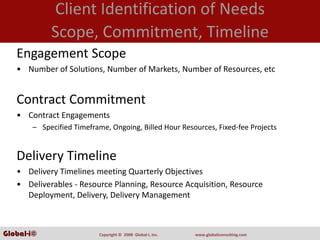Client Identification of Needs
            Scope, Commitment, Timeline
   Engagement Scope
   • Number of Solutions, Number of Markets, Number of Resources, etc


   Contract Commitment
   • Contract Engagements
       – Specified Timeframe, Ongoing, Billed Hour Resources, Fixed‐fee Projects


   Delivery Timeline
   • Delivery Timelines meeting Quarterly Objectives 
   • Deliverables ‐ Resource Planning, Resource Acquisition, Resource 
     Deployment, Delivery, Delivery Management



Global-i©                 Copyright ©  2008  Global‐i, Inc.   www.globaliconsulting.com
 