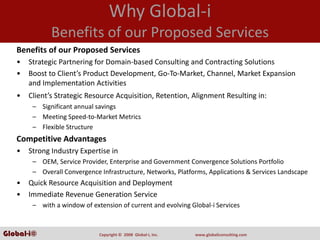 Why Global‐i
              Benefits of our Proposed Services
   Benefits of our Proposed Services
   •   Strategic Partnering for Domain‐based Consulting and Contracting Solutions
   •   Boost to Client’s Product Development, Go‐To‐Market, Channel, Market Expansion 
       and Implementation Activities
   •   Client’s Strategic Resource Acquisition, Retention, Alignment Resulting in:
        – Significant annual savings
        – Meeting Speed‐to‐Market Metrics
        – Flexible Structure
   Competitive Advantages
   •   Strong Industry Expertise in
        – OEM, Service Provider, Enterprise and Government Convergence Solutions Portfolio
        – Overall Convergence Infrastructure, Networks, Platforms, Applications & Services Landscape
   •   Quick Resource Acquisition and Deployment
   •   Immediate Revenue Generation Service
        – with a window of extension of current and evolving Global‐i Services



Global-i©                     Copyright ©  2008  Global‐i, Inc.   www.globaliconsulting.com
 
