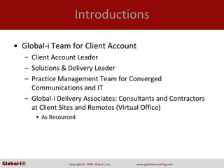 Introductions

    • Global‐i Team for Client Account
        – Client Account Leader
        – Solutions & Delivery Leader
        – Practice Management Team for Converged 
          Communications and IT
        – Global‐i Delivery Associates: Consultants and Contractors 
          at Client Sites and Remotes (Virtual Office)
            • As Resourced




Global-i©              Copyright ©  2008  Global‐i, Inc.   www.globaliconsulting.com
 