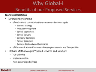 Why Global‐i
            Benefits of our Proposed Services
   Team Qualifications
   • Strong understanding
       – of end‐to‐end communications customers business cycle
            •   Business Strategy
            •   Product Development
            •   Service Deployment
            •   Service Delivery
            •   Company Operations
            •   Partner Ecosystem
            •   Business Continuity and Sustenance
       – of Communications Customers Convergence needs and Competition
   • Global‐i Methodologies™ based services and solutions
       – Full‐Lifecycle
       – Implementation
       – Next‐generation Services


Global-i©                     Copyright ©  2008  Global‐i, Inc.   www.globaliconsulting.com
 