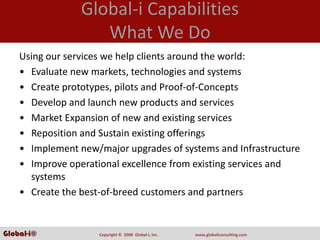 Global‐i Capabilities
                    What We Do
    Using our services we help clients around the world:
    • Evaluate new markets, technologies and systems 
    • Create prototypes, pilots and Proof‐of‐Concepts
    • Develop and launch new products and services 
    • Market Expansion of new and existing services 
    • Reposition and Sustain existing offerings 
    • Implement new/major upgrades of systems and Infrastructure 
    • Improve operational excellence from existing services and 
      systems 
    • Create the best‐of‐breed customers and partners


Global-i©            Copyright ©  2008  Global‐i, Inc.   www.globaliconsulting.com
 