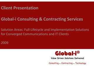 Client Presentation

Global‐i Consulting & Contracting Services

Solution Areas: Full‐Lifecycle and Implementation Solutions 
for Converged Communications and IT Clients

2009


                                      Global-i©
                                  Value Driven Solutions Delivered

                                Consulting ▪ Contracting ▪ Technology
 
