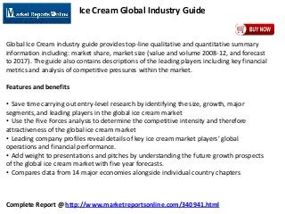 Complete Report @ http://www.marketreportsonline.com/340941.html
Ice Cream Global Industry Guide
Global Ice Cream industry guide provides top-line qualitative and quantitative summary
information including: market share, market size (value and volume 2008-12, and forecast
to 2017). The guide also contains descriptions of the leading players including key financial
metrics and analysis of competitive pressures within the market.
Features and benefits
• Save time carrying out entry-level research by identifying the size, growth, major
segments, and leading players in the global ice cream market
• Use the Five Forces analysis to determine the competitive intensity and therefore
attractiveness of the global ice cream market
• Leading company profiles reveal details of key ice cream market players’ global
operations and financial performance.
• Add weight to presentations and pitches by understanding the future growth prospects
of the global ice cream market with five year forecasts.
• Compares data from 14 major economies alongside individual country chapters
 